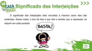 O significado das interjeições está vinculado à maneira como elas são
proferidas. Desse modo, o tom da fala é que dita o sentido que a expressão vai
adquirir em cada contexto de enunciação.
 