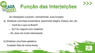 As interjeições cumprem, normalmente, duas funções:
a) Sintetizar uma frase exclamativa, exprimindo alegria, tristeza, dor, etc.
- Você faz o que no Brasil?
- Eu? Eu negocio com madeiras.
- Ah, deve ser muito interessante.
b) Sintetizar uma frase apelativa.
Cuidado! Saia da minha frente.
 