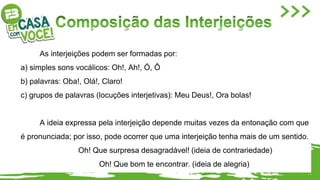 As interjeições podem ser formadas por:
a) simples sons vocálicos: Oh!, Ah!, Ó, Ô
b) palavras: Oba!, Olá!, Claro!
c) grupos de palavras (locuções interjetivas): Meu Deus!, Ora bolas!
A ideia expressa pela interjeição depende muitas vezes da entonação com que
é pronunciada; por isso, pode ocorrer que uma interjeição tenha mais de um sentido.
Oh! Que surpresa desagradável! (ideia de contrariedade)
Oh! Que bom te encontrar. (ideia de alegria)
 