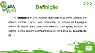 A interjeição é uma palavra invariável (não sofre variação em
gênero, número e grau), que representa um recurso da linguagem
afetiva, de modo que expressa sentimentos, sensações, estados de
espírito, sendo sempre acompanhadas de um ponto de exclamação
(!).
 