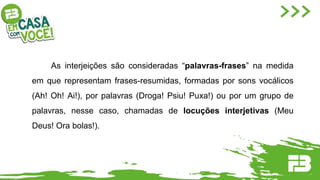 As interjeições são consideradas “palavras-frases” na medida
em que representam frases-resumidas, formadas por sons vocálicos
(Ah! Oh! Ai!), por palavras (Droga! Psiu! Puxa!) ou por um grupo de
palavras, nesse caso, chamadas de locuções interjetivas (Meu
Deus! Ora bolas!).
 