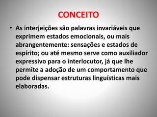CONCEITO
• As interjeições são palavras invariáveis que
exprimem estados emocionais, ou mais
abrangentemente: sensações e estados de
espírito; ou até mesmo serve como auxiliador
expressivo para o interlocutor, já que lhe
permite a adoção de um comportamento que
pode dispensar estruturas linguísticas mais
elaboradas.
 