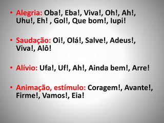 • Alegria: Oba!, Eba!, Viva!, Oh!, Ah!,
Uhu!, Eh! , Gol!, Que bom!, Iupi!
• Saudação: Oi!, Olá!, Salve!, Adeus!,
Viva!, Alô!
• Alívio: Ufa!, Uf!, Ah!, Ainda bem!, Arre!
• Animação, estímulo: Coragem!, Avante!,
Firme!, Vamos!, Eia!
 