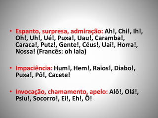 • Espanto, surpresa, admiração: Ah!, Chi!, Ih!,
Oh!, Uh!, Ué!, Puxa!, Uau!, Caramba!,
Caraca!, Putz!, Gente!, Céus!, Uai!, Horra!,
Nossa! (Francês: oh lala)
• Impaciência: Hum!, Hem!, Raios!, Diabo!,
Puxa!, Pô!, Cacete!
• Invocação, chamamento, apelo: Alô!, Olá!,
Psiu!, Socorro!, Ei!, Eh!, Ô!
 