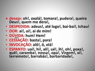  desejo: oh!, oxalá!, tomara!, pudera!, queira
Deus!, quem me dera!,
• DESPEDIDA: adeus!, até logo!, bai-bai!, tchau!
• DOR: ai!, ui!, ai de mim!
• DÚVIDA: hum! Hem!
• CESSAÇÃO: basta!, para!
• INVOCAÇÃO: alô!, ô, olá!
• ESPANTO: uai!, hi!, ali!, ué!, ih!, oh!, poxa!,
quê!, caramba!, nossa!, opa!, Virgem!, xi!,
terremoto!, barrabás!, barbaridade!,
m)
 