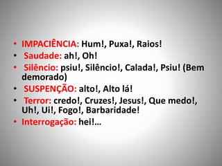 • IMPACIÊNCIA: Hum!, Puxa!, Raios!
• Saudade: ah!, Oh!
• Silêncio: psiu!, Silêncio!, Calada!, Psiu! (Bem
demorado)
• SUSPENÇÃO: alto!, Alto lá!
• Terror: credo!, Cruzes!, Jesus!, Que medo!,
Uh!, Ui!, Fogo!, Barbaridade!
• Interrogação: hei!…
 
