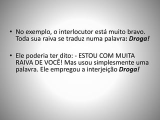 • No exemplo, o interlocutor está muito bravo.
Toda sua raiva se traduz numa palavra: Droga!
• Ele poderia ter dito: - ESTOU COM MUITA
RAIVA DE VOCÊ! Mas usou simplesmente uma
palavra. Ele empregou a interjeição Droga!
 
