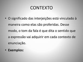 CONTEXTO
• O significado das interjeições está vinculado à
maneira como elas são proferidas. Desse
modo, o tom da fala é que dita o sentido que
a expressão vai adquirir em cada contexto de
enunciação.
• Exemplos:
 