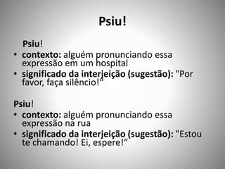 Psiu!
Psiu!
• contexto: alguém pronunciando essa
expressão em um hospital
• significado da interjeição (sugestão): "Por
favor, faça silêncio!“
Psiu!
• contexto: alguém pronunciando essa
expressão na rua
• significado da interjeição (sugestão): "Estou
te chamando! Ei, espere!“
 