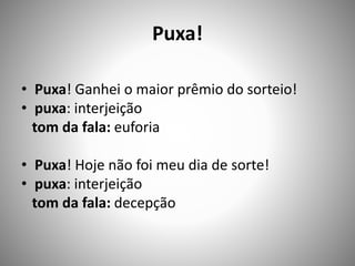 Puxa!
• Puxa! Ganhei o maior prêmio do sorteio!
• puxa: interjeição
tom da fala: euforia
• Puxa! Hoje não foi meu dia de sorte!
• puxa: interjeição
tom da fala: decepção
 