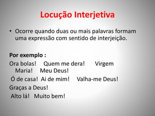 Locução Interjetiva
• Ocorre quando duas ou mais palavras formam
uma expressão com sentido de interjeição.
Por exemplo :
Ora bolas! Quem me dera! Virgem
Maria! Meu Deus!
Ó de casa! Ai de mim! Valha-me Deus!
Graças a Deus!
Alto lá! Muito bem!
 