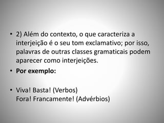 • 2) Além do contexto, o que caracteriza a
interjeição é o seu tom exclamativo; por isso,
palavras de outras classes gramaticais podem
aparecer como interjeições.
• Por exemplo:
• Viva! Basta! (Verbos)
Fora! Francamente! (Advérbios)
 