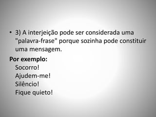 • 3) A interjeição pode ser considerada uma
"palavra-frase" porque sozinha pode constituir
uma mensagem.
Por exemplo:
Socorro!
Ajudem-me!
Silêncio!
Fique quieto!
 