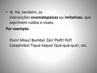 • 4) Há, também, as
interjeições onomatopaicas ou imitativas, que
exprimem ruídos e vozes.
Por exemplo:
Pum! Miau! Bumba! Zás! Plaft! Pof!
Catapimba! Tique-taque! Quá-quá-quá!, etc.
 