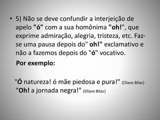 • 5) Não se deve confundir a interjeição de
apelo "ó" com a sua homônima "oh!", que
exprime admiração, alegria, tristeza, etc. Faz-
se uma pausa depois do" oh!" exclamativo e
não a fazemos depois do "ó" vocativo.
Por exemplo:
"Ó natureza! ó mãe piedosa e pura!" (Olavo Bilac)
“Oh! a jornada negra!" (Olavo Bilac)
 