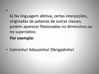 •
6) Na linguagem afetiva, certas interjeições,
originadas de palavras de outras classes,
podem aparecer flexionadas no diminutivo ou
no superlativo.
Por exemplo:
• Calminha! Adeusinho! Obrigadinho!
 