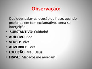 Observação:
Qualquer palavra, locução ou frase, quando
proferida em tom exclamativo, torna-se
interjeição.
• SUBSTANTIVO: Cuidado!
• ADJETIVO: Boa!
• VERBO: Viva!
• ADVÉRBIO: Fora!
• LOCUÇÃO: Meu Deus!
• FRASE: Macacos me mordam!
 