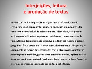 Interjeições, leitura
e produção de textos
•
Usadas com muita frequência na língua falada informal, quando
empregadas na língua escrita, as interjeições costumam conferir-lhe
certo tom inconfundível de coloquialidade. Além disso, elas podem
muitas vezes indicar traços pessoais do falante - como a escassez de
vocabulário, o temperamento agressivo ou dócil, até mesmo a origem
geográfica. É nos textos narrativos - particularmente nos diálogos - que
comumente se faz uso das interjeições com o objetivo de caracterizar
personagens e, também, graças à sua natureza sintética, agilizar as falas.
Natureza sintética e conteúdo mais emocional do que racional fazem das
interjeições presença constante nos textos publicitários.
 