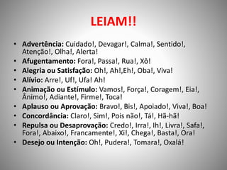 LEIAM!!
• Advertência: Cuidado!, Devagar!, Calma!, Sentido!,
Atenção!, Olha!, Alerta!
• Afugentamento: Fora!, Passa!, Rua!, Xô!
• Alegria ou Satisfação: Oh!, Ah!,Eh!, Oba!, Viva!
• Alívio: Arre!, Uf!, Ufa! Ah!
• Animação ou Estímulo: Vamos!, Força!, Coragem!, Eia!,
Ânimo!, Adiante!, Firme!, Toca!
• Aplauso ou Aprovação: Bravo!, Bis!, Apoiado!, Viva!, Boa!
• Concordância: Claro!, Sim!, Pois não!, Tá!, Hã-hã!
• Repulsa ou Desaprovação: Credo!, Irra!, Ih!, Livra!, Safa!,
Fora!, Abaixo!, Francamente!, Xi!, Chega!, Basta!, Ora!
• Desejo ou Intenção: Oh!, Pudera!, Tomara!, Oxalá!
 