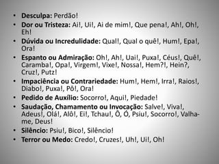 • Desculpa: Perdão!
• Dor ou Tristeza: Ai!, Ui!, Ai de mim!, Que pena!, Ah!, Oh!,
Eh!
• Dúvida ou Incredulidade: Qual!, Qual o quê!, Hum!, Epa!,
Ora!
• Espanto ou Admiração: Oh!, Ah!, Uai!, Puxa!, Céus!, Quê!,
Caramba!, Opa!, Virgem!, Vixe!, Nossa!, Hem?!, Hein?,
Cruz!, Putz!
• Impaciência ou Contrariedade: Hum!, Hem!, Irra!, Raios!,
Diabo!, Puxa!, Pô!, Ora!
• Pedido de Auxílio: Socorro!, Aqui!, Piedade!
• Saudação, Chamamento ou Invocação: Salve!, Viva!,
Adeus!, Olá!, Alô!, Ei!, Tchau!, Ô, Ó, Psiu!, Socorro!, Valha-
me, Deus!
• Silêncio: Psiu!, Bico!, Silêncio!
• Terror ou Medo: Credo!, Cruzes!, Uh!, Ui!, Oh!
 
