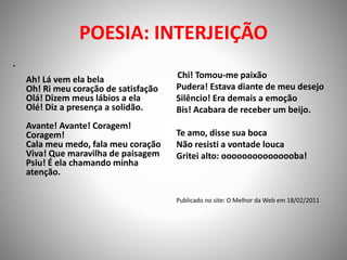 POESIA: INTERJEIÇÃO
•
Ah! Lá vem ela bela
Oh! Ri meu coração de satisfação
Olá! Dizem meus lábios a ela
Olé! Diz a presença a solidão.
Avante! Avante! Coragem!
Coragem!
Cala meu medo, fala meu coração
Viva! Que maravilha de paisagem
Psiu! É ela chamando minha
atenção.
Chi! Tomou-me paixão
Pudera! Estava diante de meu desejo
Silêncio! Era demais a emoção
Bis! Acabara de receber um beijo.
Te amo, disse sua boca
Não resisti a vontade louca
Gritei alto: ooooooooooooooba!
Publicado no site: O Melhor da Web em 18/02/2011
 