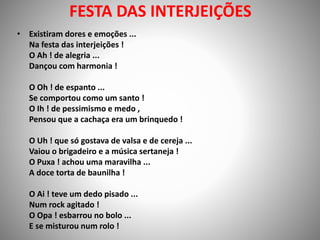 FESTA DAS INTERJEIÇÕES
• Existiram dores e emoções ...
Na festa das interjeições !
O Ah ! de alegria ...
Dançou com harmonia !
O Oh ! de espanto ...
Se comportou como um santo !
O Ih ! de pessimismo e medo ,
Pensou que a cachaça era um brinquedo !
O Uh ! que só gostava de valsa e de cereja ...
Vaiou o brigadeiro e a música sertaneja !
O Puxa ! achou uma maravilha ...
A doce torta de baunilha !
O Ai ! teve um dedo pisado ...
Num rock agitado !
O Opa ! esbarrou no bolo ...
E se misturou num rolo !
 