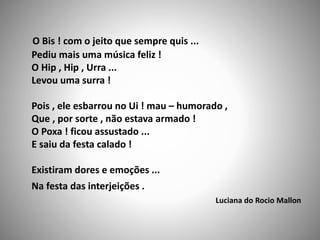 O Bis ! com o jeito que sempre quis ...
Pediu mais uma música feliz !
O Hip , Hip , Urra ...
Levou uma surra !
Pois , ele esbarrou no Ui ! mau – humorado ,
Que , por sorte , não estava armado !
O Poxa ! ficou assustado ...
E saiu da festa calado !
Existiram dores e emoções ...
Na festa das interjeições .
Luciana do Rocio Mallon
 