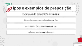 Tipos e exemplos de preposição
Exemplos de preposição de modo:
Os prisioneiros eram colocados em fila.
As testemunhas estavam contra ele.
A floresta estava em chamas.
 