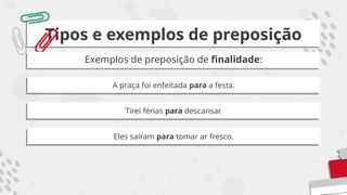Tipos e exemplos de preposição
Exemplos de preposição de finalidade:
A praça foi enfeitada para a festa.
Tirei férias para descansar.
Eles saíram para tomar ar fresco.
 