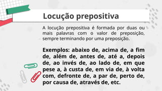 Locução prepositiva
A locução prepositiva é formada por duas ou
mais palavras com o valor de preposição,
sempre terminando por uma preposição.
Exemplos: abaixo de, acima de, a fim
de, além de, antes de, até a, depois
de, ao invés de, ao lado de, em que
pese a, à custa de, em via de, à volta
com, defronte de, a par de, perto de,
por causa de, através de, etc.
 
