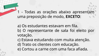 1 - Todas as orações abaixo apresentam
uma preposição de modo, EXCETO:
a) Os estudantes estavam em fila.
b) O representante de sala foi eleito por
votação.
c) Estava estudando com muita atenção.
d) Trato os clientes com educação.
e) Cortou a carne com uma faca afiada.
 