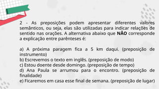 2 - As preposições podem apresentar diferentes valores
semânticos, ou seja, elas são utilizadas para indicar relações de
sentido nas orações. A alternativa abaixo que NÃO corresponde
a explicação entre parênteses é:
a) A próxima paragem fica a 5 km daqui. (preposição de
instrumento)
b) Escrevemos o texto em inglês. (preposição de modo)
c) Estou doente desde domingo. (preposição de tempo)
d) Ana Paula se arrumou para o encontro. (preposição de
finalidade)
e) Ficaremos em casa esse final de semana. (preposição de lugar)
 