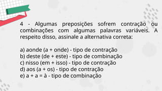 4 - Algumas preposições sofrem contração ou
combinações com algumas palavras variáveis. A
respeito disso, assinale a alternativa correta:
a) aonde (a + onde) - tipo de contração
b) deste (de + este) - tipo de combinação
c) nisso (em + isso) - tipo de contração
d) aos (a + os) - tipo de contração
e) a + a = à - tipo de combinação
 