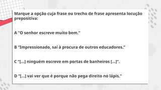 Marque a opção cuja frase ou trecho de frase apresenta locução
prepositiva:
A “O senhor escreve muito bem.”
B “Impressionado, saí à procura de outros educadores.”
C “[...] ninguém escreve em portas de banheiros [...]”.
D “[...] vai ver que é porque não pega direito no lápis.”
 