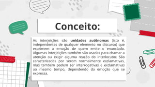 Conceito:
As interjeições são unidades autônomas (isto é,
independentes de qualquer elemento no discurso) que
exprimem a emoção de quem emite o enunciado.
Algumas interjeições também são usadas para chamar a
atenção ou exigir alguma reação do interlocutor. São
caracterizadas por serem normalmente exclamativas,
mas também podem ser interrogativas e exclamativas
ao mesmo tempo, dependendo da emoção que se
expressa.
 