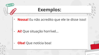 Exemplos:
- Nossa! Eu não acredito que ele te disse isso!
- Ai! Que situação horrível...
- Oba! Que notícia boa!
 