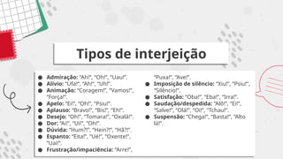 ● Admiração: “Ah!”, “Oh!”, “Uau!”.
● Alívio: “Ufa!”, “Ah!”, “Uh!”.
● Animação: “Coragem!”, “Vamos!”,
“Força!”.
● Apelo: “Ei!”, “Oh!”, “Psiu!”.
● Aplauso: “Bravo!”, “Bis!”, “Eh!”.
● Desejo: “Oh!”, “Tomara!”, “Oxalá!”.
● Dor: “Ai!”, “Ui!”, “Oh!”.
● Dúvida: “Hum?!”, “Hein?!”, “Hã?!”.
● Espanto: “Eita!”, “Ué!”, “Oxente!”,
“Uai!”.
● Frustração/impaciência: “Arre!”,
“Puxa!”, “Ave!”.
● Imposição de silêncio: “Xiu!”, “Psiu!”,
“Silêncio!”.
● Satisfação: “Oba!”, “Eba!”, “Irra!”.
● Saudação/despedida: “Alô!”, “Ei!”,
“Salve!”, “Olá!”, “Oi!”, “Tchau!”.
● Suspensão: “Chega!”, “Basta!”, “Alto
lá!”.
Tipos de interjeição
 