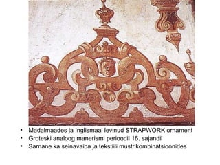 Madalmaades ja Inglismaal levinud STRAPWORK ornament Groteski analoog manerismi perioodil 16. sajandil  Sarnane ka seinavaiba ja tekstiili mustrikombinatsioonides 