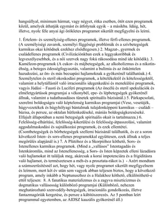 hangsúllyal, minimum hármat, vagy négyet, ritka esetben, ötöt ezen programok
közül, amelyek áthatják egymást és átfolynak egyik – a másikba. Idáig, hét,
illetve, nyolc féle anyai ági örökletes programot sikerült megfigyelni és leírni.
1. Értelem- és személyiség-ellenes programok, illetve férfi-ellenes programok.
(A személyiségi zavarok, személyi függőségi problémák és a szívbetegségek
karmikus okai kötődnek ezekhez elsődlegesen.) 2. Magzat-, gyermek és
családellenes programok (Civilizációnkban ezek a leggyakoribbak és
legveszélyesebbek, és a női szervek nagy fokú rákosodása mind ide kötődik). 3.
Kaméleon-programok (A cukor- és májbetegségek, az alkoholizmus és a nikotin-
éhség, a beteges édességfogyasztás, valamint a bulímia és az önkéntelen
hazudozási, az ön- és más becsapási hajlamoknak a gyökerénél találhatóak.) 4.
Személytelen és steril okoskodási programok, a kötelékektől és kötelességektől,
valamint a helytállástól való irracionális idegenkedési és menekülési programok,
vagyis Júdási – Fausti és Luciferi programok (Az öncélú és steril spekulációk és
elméletgyártások programjai a vékonybél, epe- és lépbetegségek gyökerénél
állnak, valamint a tudathasadásos tünetek spirituális bázisánál.) 5. Párkapcsolati,
szerelmi boldogságra való képtelenség karmikus programjai (Vese, vesetájék,
húgyvezetékek és húgyhólyagi bántalmak tulajdonképpeni karmikus – családi –
bázisa, és persze, az oktalan hűtlenkedéseké, mániás boldogságkereséseké.
Elfajult állapotában a nemi betegségek spirituális okait is tartalmazza.) 6.
Felelősség-elhárítási, felelősség-kikerülési és felelősség-átpasszolási, valamint
aggodalmaskodási és sajnálkozási programok, és ezek ellentétei.
(Csontbetegségek és bőrbetegségek szellemi bázisánál találhatók, és ez a soron
következő Isten- és sors-ellenes programokkal együttesen, ezek állnak a teljes
megőrülés alapjánál is.) 7. A Plútóhoz és a Skorpióhoz köthető, Sors- és
Istenellenes karmikus programok. (Mind a „vallásos” Istentagadás és
Istenkáromlás, mind az Istenellenesség, a Sors- és Isten képzetek elleni lázadásra
való hajlamokat itt találjuk meg, akárcsak a korai impotenciára és a frigiditásra
való hajlamot, és természetesen a méh-és a prosztata-rákot is.) - Azért mondtam
a számszerűsítésnél azt, hogy hét, vagy nyolc programot sikerült megfigyelnem
és leírnom, mert két év után sem vagyok abban teljesen biztos, hogy a következő
program, amely inkább a Neptunuszhoz és a Halakhoz köthető, elkülöníthető-e
ettől teljesen: 8. A fanatikus materializmus és a zagyva miszticizmus és
dogmatikus vallásosság különböző programjai (Különböző, nehezen
meghatározható szenvedély-betegségek, irracionális gondolkozás, illetve
fantazmagóriák kergetése, és persze a kábítószerezés. Az 5 pontban leírt
programmal egyetemben, az AIDSZ kauzális gyökerénél áll.)
 