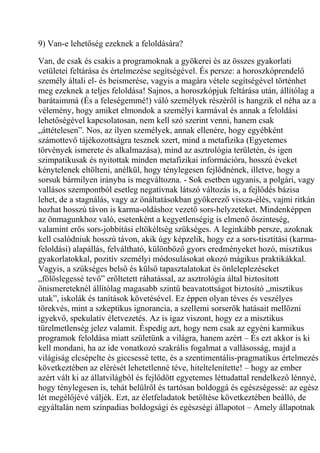 9) Van-e lehetőség ezeknek a feloldására?
Van, de csak és csakis a programoknak a gyökerei és az összes gyakorlati
vetületei feltárása és értelmezése segítségével. És persze: a horoszkóprendelő
személy általi el- és beismerése, vagyis a magára vétele segítségével történhet
meg ezeknek a teljes feloldása! Sajnos, a horoszkópjuk feltárása után, állítólag a
barátaimmá (És a feleségemmé!) váló személyek részéről is hangzik el néha az a
vélemény, hogy amiket elmondok a személyi karmával és annak a feloldási
lehetőségével kapcsolatosan, nem kell szó szerint venni, hanem csak
„áttételesen”. Nos, az ilyen személyek, annak ellenére, hogy egyébként
számottevő tájékozottságra tesznek szert, mind a metafizika (Egyetemes
törvények ismerete és alkalmazása), mind az asztrológia területén, és igen
szimpatikusak és nyitottak minden metafizikai információra, hosszú éveket
kénytelenek eltölteni, anélkül, hogy ténylegesen fejlődnének, illetve, hogy a
sorsuk bármilyen irányba is megváltozna. - Sok esetben ugyanis, a polgári, vagy
vallásos szempontból esetleg negatívnak látszó változás is, a fejlődés bázisa
lehet, de a stagnálás, vagy az önáltatásokban gyökerező vissza-élés, vajmi ritkán
hozhat hosszú távon is karma-oldáshoz vezető sors-helyzeteket. Mindenképpen
az önmagunkhoz való, esetenként a kegyetlenségig is elmenő őszinteség,
valamint erős sors-jobbítási eltökéltség szükséges. A leginkább persze, azoknak
kell csalódniuk hosszú távon, akik úgy képzelik, hogy ez a sors-tisztítási (karma-
feloldási) alapállás, felváltható, különböző gyors eredményeket hozó, misztikus
gyakorlatokkal, pozitív személyi módosulásokat okozó mágikus praktikákkal.
Vagyis, a szükséges belső és külső tapasztalatokat és önleleplezéseket
„fölöslegessé tevő” erőltetett ráhatással, az asztrológia által biztosított
önismereteknél állítólag magasabb szintű beavatottságot biztosító „misztikus
utak”, iskolák és tanítások követésével. Ez éppen olyan téves és veszélyes
törekvés, mint a szkeptikus ignorancia, a szellemi sorserők hatásait mellőzni
igyekvő, spekulatív életvezetés. Az is igaz viszont, hogy ez a misztikus
türelmetlenség jelez valamit. Éspedig azt, hogy nem csak az egyéni karmikus
programok feloldása miatt születünk a világra, hanem azért – És ezt akkor is ki
kell mondani, ha az ide vonatkozó szakrális fogalmat a vallásosság, majd a
világiság elcsépelte és giccsessé tette, és a szentimentális-pragmatikus értelmezés
következtében az elérését lehetetlenné téve, hiteltelenítette! – hogy az ember
azért vált ki az állatvilágból és fejlődött egyetemes léttudattal rendelkező lénnyé,
hogy ténylegesen is, tehát belülről és tartósan boldoggá és egészségessé: az egész
lét megélőjévé váljék. Ezt, az életfeladatok betöltése következtében beálló, de
egyáltalán nem színpadias boldogsági és egészségi állapotot – Amely állapotnak
 