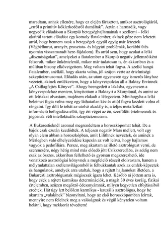 maradtam, annak ellenére, hogy ez elején fárasztott, amikor asztrológiáról,
„erről a primitív kóklerkedésről dumáltak”. Aztán a harmadik, vagy
negyedik előadáson a Skorpió betegséghajlamainak a szellemi – lelki
okairól tartott előadást egy komoly fiatalember, akinek gőze nem lehetett
arról, hogy bennem azok a betegségek egytől egyig már léteztek
(Végbélhurut, aranyér, prosztata- és húgyúti problémák, korábbi ütés
nyomán visszamaradt here-fájdalom). És arról sem, hogy azokat a lelki
„disznóságokat”, amelyeket a fiatalember a Skorpió negatív jellemzőiként
felsorolt, mikor önkéntelenül, mikor már tudatosan is, én akkoriban és a
múltban bizony elkövetgettem. Meg voltam tehát fogva. A szelíd hangú
fiatalember, anélkül, hogy akarta volna, jól szájon verte az értelmiségi
szkepticizmusomat. Előadás után, az utam egyenesen egy ismerős lányhoz
vezetett, akinek emlékeztem, hogy a könyvespolcán áll a Baktay Ervinnek
„A Csillagfejtés Könyve”. Ahogy beengedett a lakásba, egyenesen a
könyvespolchoz mentem, kinyitottam a Baktay-t a Skorpiónál, és amint az
ott leírtakat olvastam, majdnem elakadt a lélegzetem. Minthogyha a lelki
beleimet fogta volna meg egy láthatatlan kéz és attól fogva kezdett volna el
rángatni. Így dőlt le tehát az utolsó akadály is, a teljes metafizikai
információ befogadása előtt, így ért véget az én, szerfölött értelmesnek és
jogosnak vélt intellektuális szkepticizmusom.
A Bukarestieknél azonnal megrendeltem a horoszkópomat tehát. De a
bajok csak ezután kezdődtek. A teljesen negatív Mars mellett, volt egy
olyan elem abban a horoszkópban, amit Lilithnek neveztek, és aminek a
Mérlegben való elhelyeződése kapcsán az volt leírva, hogy hajlamos
vagyok a pedofiliára. Persze, meg akartam az illető asztrológust verni, de
szerencsére, négy hétig mind más előadó jött Csíkszeredába, és addig nem
csak az összes, akkoriban fellelhető és gyorsan megszerezhető, ide
vonatkozó asztrológiai könyvnek a megfelelő részeit elolvastam, hanem a
mélytudattalan szellemvilágomból is felbukkantak azok az emlék-képzetek
és hangulatok, amelyek arra utaltak, hogy a rejtett hajlamokat illetően, a
Bukaresti asztrológusnak mégiscsak igaza lehet. Később rá jöttem arra is,
hogy ezek a rejtett karmikus determinációk, a magát 30 éves koráig, fizikai
értelemben, szűzen megőrző édesanyámnak, milyen kegyetlen elfojtásaiból
eredtek. Hát úgy lett belőlem karmikus - kauzális asztrológus, hogy be
akartam „valakinek” bizonyítani, hogy az első horoszkópomban leírtak,
mennyire nem felelnek meg a valóságnak és végül kénytelen voltam
belátni, hogy mekkorát tévedtem!
 