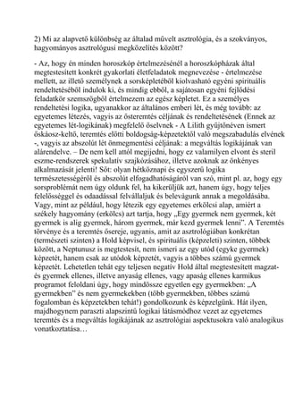 2) Mi az alapvető különbség az általad művelt asztrológia, és a szokványos,
hagyományos asztrológusi megközelítés között?
- Az, hogy én minden horoszkóp értelmezésénél a horoszkópházak által
megtestesített konkrét gyakorlati életfeladatok megnevezése - értelmezése
mellett, az illető személynek a sorsképletéből kiolvasható egyéni spirituális
rendeltetéséből indulok ki, és mindig ebből, a sajátosan egyéni fejlődési
feladatkör szemszögből értelmezem az egész képletet. Ez a személyes
rendeltetési logika, ugyanakkor az általános emberi lét, és még tovább: az
egyetemes létezés, vagyis az ősteremtés céljának és rendeltetésének (Ennek az
egyetemes lét-logikának) megfelelő őselvnek - A Lilith gyűjtőnéven ismert
őskáosz-keltő, teremtés előtti boldogság-képzetektől való megszabadulás elvének
-, vagyis az abszolút lét önmegmentési céljának: a megváltás logikájának van
alárendelve. – De nem kell attól megijedni, hogy ez valamilyen elvont és steril
eszme-rendszerek spekulatív szajkózásához, illetve azoknak az önkényes
alkalmazását jelenti! Sőt: olyan hétköznapi és egyszerű logika
természetességéről és abszolút elfogadhatóságáról van szó, mint pl. az, hogy egy
sorsproblémát nem úgy oldunk fel, ha kikerüljük azt, hanem úgy, hogy teljes
felelősséggel és odaadással felvállaljuk és belevágunk annak a megoldásába.
Vagy, mint az például, hogy létezik egy egyetemes erkölcsi alap, amiért a
székely hagyomány (erkölcs) azt tartja, hogy „Egy gyermek nem gyermek, két
gyermek is alig gyermek, három gyermek, már kezd gyermek lenni”. A Teremtés
törvénye és a teremtés ősereje, ugyanis, amit az asztrológiában konkrétan
(természeti szinten) a Hold képvisel, és spirituális (képzeleti) szinten, többek
között, a Neptunusz is megtestesít, nem ismeri az egy utód (egyke gyermek)
képzetét, hanem csak az utódok képzetét, vagyis a többes számú gyermek
képzetét. Lehetetlen tehát egy teljesen negatív Hold által megtestesített magzat-
és gyermek ellenes, illetve anyaság ellenes, vagy apaság ellenes karmikus
programot feloldani úgy, hogy mindössze egyetlen egy gyermekben: „A
gyermekben” és nem gyermekekben (több gyermekben, többes számú
fogalomban és képzetekben tehát!) gondolkozunk és képzelgünk. Hát ilyen,
majdhogynem paraszti alapszintű logikai látásmódhoz vezet az egyetemes
teremtés és a megváltás logikájának az asztrológiai aspektusokra való analogikus
vonatkoztatása…
 