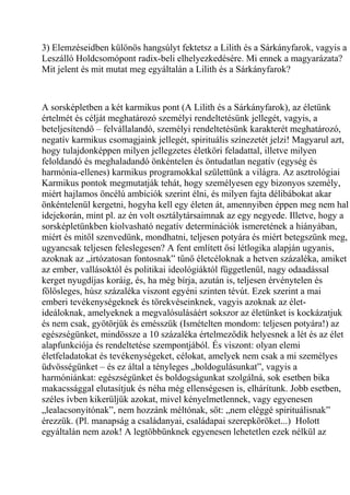 3) Elemzéseidben különös hangsúlyt fektetsz a Lilith és a Sárkányfarok, vagyis a
Leszálló Holdcsomópont radix-beli elhelyezkedésére. Mi ennek a magyarázata?
Mit jelent és mit mutat meg egyáltalán a Lilith és a Sárkányfarok?
A sorsképletben a két karmikus pont (A Lilith és a Sárkányfarok), az életünk
értelmét és célját meghatározó személyi rendeltetésünk jellegét, vagyis, a
beteljesítendő – felvállalandó, személyi rendeltetésünk karakterét meghatározó,
negatív karmikus csomagjaink jellegét, spirituális színezetét jelzi! Magyarul azt,
hogy tulajdonképpen milyen jellegzetes életköri feladattal, illetve milyen
feloldandó és meghaladandó önkéntelen és öntudatlan negatív (egység és
harmónia-ellenes) karmikus programokkal születtünk a világra. Az asztrológiai
Karmikus pontok megmutatják tehát, hogy személyesen egy bizonyos személy,
miért hajlamos öncélú ambíciók szerint élni, és milyen fajta délibábokat akar
önkéntelenül kergetni, hogyha kell egy életen át, amennyiben éppen meg nem hal
idejekorán, mint pl. az én volt osztálytársaimnak az egy negyede. Illetve, hogy a
sorsképletünkben kiolvasható negatív determinációk ismeretének a hiányában,
miért és mitől szenvedünk, mondhatni, teljesen potyára és miért betegszünk meg,
ugyancsak teljesen feleslegesen? A fent említett ősi létlogika alapján ugyanis,
azoknak az „irtózatosan fontosnak” tűnő életcéloknak a hetven százaléka, amiket
az ember, vallásoktól és politikai ideológiáktól függetlenül, nagy odaadással
kerget nyugdíjas koráig, és, ha még bírja, azután is, teljesen érvénytelen és
fölösleges, húsz százaléka viszont egyéni szinten tévút. Ezek szerint a mai
emberi tevékenységeknek és törekvéseinknek, vagyis azoknak az élet-
ideáloknak, amelyeknek a megvalósulásáért sokszor az életünket is kockázatjuk
és nem csak, gyötörjük és emésszük (Ismételten mondom: teljesen potyára!) az
egészségünket, mindössze a 10 százaléka értelmeződik helyesnek a lét és az élet
alapfunkciója és rendeltetése szempontjából. És viszont: olyan elemi
életfeladatokat és tevékenységeket, célokat, amelyek nem csak a mi személyes
üdvösségünket – és ez által a tényleges „boldogulásunkat”, vagyis a
harmóniánkat: egészségünket és boldogságunkat szolgálná, sok esetben bika
makacssággal elutasítjuk és néha még ellenségesen is, elhárítunk. Jobb esetben,
széles ívben kikerüljük azokat, mivel kényelmetlennek, vagy egyenesen
„lealacsonyítónak”, nem hozzánk méltónak, sőt: „nem eléggé spirituálisnak”
érezzük. (Pl. manapság a családanyai, családapai szerepköröket...) Holott
egyáltalán nem azok! A legtöbbünknek egyenesen lehetetlen ezek nélkül az
 