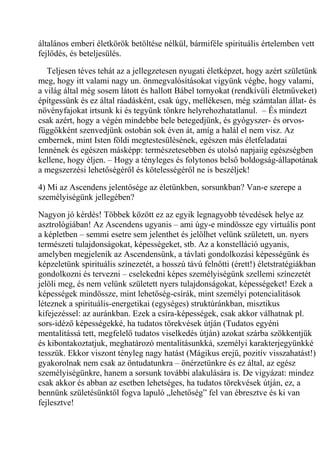 általános emberi életkörök betöltése nélkül, bármiféle spirituális értelemben vett
fejlődés, és beteljesülés.
Teljesen téves tehát az a jellegzetesen nyugati életképzet, hogy azért születünk
meg, hogy itt valami nagy un. önmegvalósításokat vigyünk végbe, hogy valami,
a világ által még sosem látott és hallott Bábel tornyokat (rendkívüli életműveket)
építgessünk és ez által ráadásként, csak úgy, mellékesen, még számtalan állat- és
növényfajokat irtsunk ki és tegyünk tönkre helyrehozhatatlanul. – És mindezt
csak azért, hogy a végén mindebbe bele betegedjünk, és gyógyszer- és orvos-
függőkként szenvedjünk ostobán sok éven át, amíg a halál el nem visz. Az
embernek, mint Isten földi megtestesülésének, egészen más életfeladatai
lennének és egészen másképp: természetesebben és utolsó napjaiig egészségben
kellene, hogy éljen. – Hogy a tényleges és folytonos belső boldogság-állapotának
a megszerzési lehetőségéről és kötelességéről ne is beszéljek!
4) Mi az Ascendens jelentősége az életünkben, sorsunkban? Van-e szerepe a
személyiségünk jellegében?
Nagyon jó kérdés! Többek között ez az egyik legnagyobb tévedések helye az
asztrológiában! Az Ascendens ugyanis – ami úgy-e mindössze egy virtuális pont
a képletben – semmi esetre sem jelenthet és jelölhet velünk született, un. nyers
természeti tulajdonságokat, képességeket, stb. Az a konstelláció ugyanis,
amelyben megjelenik az Ascendensünk, a távlati gondolkozási képességünk és
képzeletünk spirituális színezetét, a hosszú távú felnőtti (érett!) életstratégiákban
gondolkozni és tervezni – cselekedni képes személyiségünk szellemi színezetét
jelöli meg, és nem velünk született nyers tulajdonságokat, képességeket! Ezek a
képességek mindössze, mint lehetőség-csírák, mint személyi potencialitások
léteznek a spirituális-energetikai (egységes) struktúránkban, misztikus
kifejezéssel: az auránkban. Ezek a csíra-képességek, csak akkor válhatnak pl.
sors-idéző képességekké, ha tudatos törekvések útján (Tudatos egyéni
mentalitássá tett, megfelelő tudatos viselkedés útján) azokat szárba szökkentjük
és kibontakoztatjuk, meghatározó mentalitásunkká, személyi karakterjegyünkké
tesszük. Ekkor viszont tényleg nagy hatást (Mágikus erejű, pozitív visszahatást!)
gyakorolnak nem csak az öntudatunkra – önérzetünkre és ez által, az egész
személyiségünkre, hanem a sorsunk további alakulására is. De vigyázat: mindez
csak akkor és abban az esetben lehetséges, ha tudatos törekvések útján, ez, a
bennünk születésünktől fogva lapuló „lehetőség” fel van ébresztve és ki van
fejlesztve!
 
