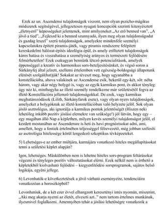 Ezek az un. Ascendensi tulajdonságok viszont, nem olyan pszicho-mágikus
módszerek segítségével, jellegzetesen nyugati koncepciók szerinti kitenyésztett
„életnyerő” képességeket jelentenek, mint amilyeneket „Az erő benned van”, „A
jövő a tied”, „Fejleszd ki a benned szunnyadó, ilyen meg olyan tulajdonságodat
és gazdag leszel” szerű tulajdonságok, amelyekre mindenféle személyi
kapcsolatokra épített piramis-játék, vagy piramis rendszerre felépített
kereskedelmi hálózat-építés ideológia épül, és amely erőltetett tulajdonságok
káros hatása és visszahatása a személyiség arányos és természeti fejlődésére
felmérhetetlen! Ezek csakugyan bennünk létező potencialitások, amelyek
éppenséggel a kreatív és harmonikus sors-beteljesítésünket, és végső soron a
Sárkányfej által jelzett, szellemi értelemben vett egészség-boldogsági állapotunk
elérését szolgál(hat)ják! Sokakat az téveszt meg, hogy ugyanabba a
konstellációba, ahova valakinek az Ascendense esik, bekerül egy-két, sőt: néha
három, vagy akár négy bolygó is, vagy az egyik karmikus pont, és akkor tényleg:
úgy néz ki, minthogyha az illető személy rendelkezne már születésétől fogva az
illető Konstellációra jellemző tulajdonságokkal. De ezek, vagy karmikus
meghatározódások (Lilith, Sárkányfarok esete), vagy olyan nyers tulajdonságok,
amelyeket a bolygóknak az illető konstellációban való helyzete jelöl. Sok olyan
jósló asztrológus, aki ignorálja a karmikus pontok jelentőségét (Hiszen neki
lehetőleg inkább pozitív jóslási elemekre van szüksége!) jól látván, hogy egy –
egy magában álló Nap a képletben, milyen kevés személyi tulajdonságot jelöl, el
kezdett mostanában az Ascendensre is heti és havi prognózisokat adni, ami,
amellett, hogy a fentiek értelmében teljességgel félrevezető, még jobban szélesíti
az asztrológia hitelessége körül lengedező szkeptikus tévképzeteket.
5) Lehetséges-e az ember múltjára, karmájára vonatkozó hiteles megállapításokat
tenni a születési képlet alapján?
Igen, lehetséges. Máskülönben nem is lehetne hiteles sors-program feltárásokat
végezni és tényleges pozitív változtatásokat elérni. Ezek nélkül nem is érthető a
képletekből kiolvasható fejlődési – kiegyenlítődési sorsprogramok, sajátos belső
logikája, egyéni jellege.
6) Levonhatók-e következtetések a jövő várható eseményeire, tendenciáira
vonatkozóan a horoszkópból?
Levonhatóak, de a két ezer évvel elhangzott keresztényi intés nyomán, miszerint,
„Aki meg akarja nyerni az életét, elveszti azt..” nem tartom értelmes munkának,
ilyesmivel foglalkozni. Amennyiben tehát a jóslási lehetőségre vonatkozik a
 