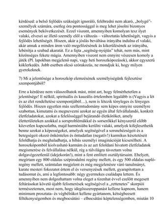 kérdésed: a belső fejlődés szükségét ignoráló, felébredni nem akaró, „bolygó”-
személyek számára, esetleg óra pontossággal is meg lehet jósolni bizonyos
események bekövetkezését. Ezzel viszont, amennyiben komolyan tesz ilyet
valaki, elveszi az illető személy elől a változás – változtatás lehetőségét, vagyis a
fejlődés lehetőségét. Hiszen, akár a jóslás beváltása irányába indulna el valaki,
akár annak a minden áron való megelőzésének ás kikerülésének az irányába,
lebénítja a szabad akaratát. Ez a fajta „segítség-nyújtás” tehát, nem más, mint
közönséges fekete mágia. Amennyiben viszont nem ennyire vészesen komoly a
játék (Pl. lapokban megjelenő napi, vagy heti horoszkópozások), akkor egyszerű
kóklerkedés. Jobb esetben olcsó szórakozás, ne mondjuk ki, hogy milyen
gyerekeknek.
7) Mi a jelentősége a horoszkóp elemzésének személyiségünk fejlesztése
szempontjából?
Erre a kérdésre nem válaszolhatok mást, mint azt, hogy felmérhetetlen a
jelentősége! E nélkül, spirituális és kauzális értelemben legalább is (Vagyis a lét
és az élet rendeltetése szempontjából…), nem is létezik tényleges és lényeges
fejlődés. Hiszen egyetlen más szellemtudomány sem képes ennyire személyre
szabottan, kimutatni és megnevezni azokat az egyén által felvállalandó, konkrét
életfeladatokat, azokat a felelősséggel bejárandó életköröket, amely
életterületeken azokkal a sorsproblémákkal és sorserőkkel kényszerül előbb
közvetlen kapcsolatba, majd harmóniába kerülni valaki, amelyek kifejleszthetik
benne azokat a képességeket, amelyek segítségével a sorsnehézségeit és a
betegségeit okozó önkéntelen és öntudatlan (negatív!) karmikus késztetéseit
feloldhatja és meghaladhatja, a hibás személyi imaginációját kicserélheti. A
horoszkópomból kiolvasható karmám és az azt feloldani hivatott életfeladatok
megismerése és felvállalása nélkül, rég a túlvilágra távoztam volna
dolgavégezetlenül (idejekorán!), mint a fent említett osztálytársaim. Ehelyett,
megírtam egy 800 oldalas szépirodalmi regény mellett, és egy 500 oldalas napló-
regény mellett, számtalan megjelent és még megjelenésre váró tanulmányt,
karate mesteri fokozatot értem el és versenyzések mellett, gyarapítottam a
tudásomat és, ami a legfontosabb: négy gyermekes családapa lettem. És
amennyiben nem dolgozhattam volna eleget a tizenhat évvel ezelőtt megesett
feltárásokat követő újabb felismerések segítségével a „rettenetes” skorpiói
természetemen, most nem, hogy idegösszeroppanást kellene kapnom, hanem
minimum prosztata- és végbélrákot kellene gyártanom, kétségbeesett
féltékenységemben és megbocsátási – elbocsátási képtelenségemben, miután 10
 