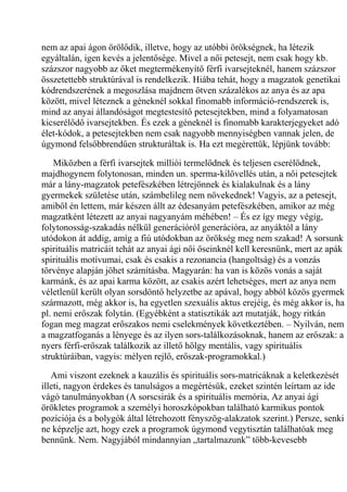 nem az apai ágon örölődik, illetve, hogy az utóbbi örökségnek, ha létezik
egyáltalán, igen kevés a jelentősége. Mivel a női petesejt, nem csak hogy kb.
százszor nagyobb az őket megtermékenyítő férfi ivarsejteknél, hanem százszor
összetettebb struktúrával is rendelkezik. Hiába tehát, hogy a magzatok genetikai
kódrendszerének a megoszlása majdnem ötven százalékos az anya és az apa
között, mivel léteznek a géneknél sokkal finomabb információ-rendszerek is,
mind az anyai állandóságot megtestesítő petesejtekben, mind a folyamatosan
kicserélődő ivarsejtekben. És ezek a géneknél is finomabb karakterjegyeket adó
élet-kódok, a petesejtekben nem csak nagyobb mennyiségben vannak jelen, de
úgymond felsőbbrendűen strukturáltak is. Ha ezt megérettük, lépjünk tovább:
Miközben a férfi ivarsejtek milliói termelődnek és teljesen cserélődnek,
majdhogynem folytonosan, minden un. sperma-kilövellés után, a női petesejtek
már a lány-magzatok petefészkében létrejönnek és kialakulnak és a lány
gyermekek születése után, számbelileg nem növekednek! Vagyis, az a petesejt,
amiből én lettem, már készen állt az édesanyám petefészkében, amikor az még
magzatként létezett az anyai nagyanyám méhében! – És ez így megy végig,
folytonosság-szakadás nélkül generációról generációra, az anyáktól a lány
utódokon át addig, amíg a fiú utódokban az örökség meg nem szakad! A sorsunk
spirituális matricáit tehát az anyai ági női őseinknél kell keresnünk, mert az apák
spirituális motívumai, csak és csakis a rezonancia (hangoltság) és a vonzás
törvénye alapján jöhet számításba. Magyarán: ha van is közös vonás a saját
karmánk, és az apai karma között, az csakis azért lehetséges, mert az anya nem
véletlenül került olyan sorsdöntő helyzetbe az apával, hogy abból közös gyermek
származott, még akkor is, ha egyetlen szexuális aktus erejéig, és még akkor is, ha
pl. nemi erőszak folytán. (Egyébként a statisztikák azt mutatják, hogy ritkán
fogan meg magzat erőszakos nemi cselekmények következtében. – Nyilván, nem
a magzatfoganás a lényege és az ilyen sors-találkozásoknak, hanem az erőszak: a
nyers férfi-erőszak találkozik az illető hölgy mentális, vagy spirituális
struktúráiban, vagyis: mélyen rejlő, erőszak-programokkal.)
Ami viszont ezeknek a kauzális és spirituális sors-matricáknak a keletkezését
illeti, nagyon érdekes és tanulságos a megértésük, ezeket szintén leírtam az ide
vágó tanulmányokban (A sorscsirák és a spirituális memória, Az anyai ági
örökletes programok a személyi horoszkópokban található karmikus pontok
pozíciója és a bolygók által létrehozott fényszög-alakzatok szerint.) Persze, senki
ne képzelje azt, hogy ezek a programok úgymond vegytisztán találhatóak meg
bennünk. Nem. Nagyjából mindannyian „tartalmazunk” több-kevesebb
 