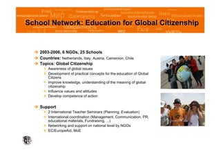 School Network: Education for Global Citizenship


    2003-2006, 6 NGOs, 25 Schools
    Countries: Netherlands, Italy, Austria, Cameroon, Chile
    Topics: Global Citizenship
         Awareness of global issues
         Development of practical concepts for the education of Global
          Citizens
         Improve knowledge, understanding of the meaning of global
          citizenship
         Influence values and attitudes
         Develop competence of action


    Support
         2 International Teacher Seminars (Planning, Evaluation)
         International coordination (Management, Communication, PR,
          educational materials, Fundraising, ...)
         Networking and support on national level by NGOs
         EC/EuropeAid, MoE
 
