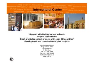 Intercultural Center




          Support with finding partner schools
                   Project consultation
Small grants for school projects with „non EU-countries“
    Development and coordination of pilot projects
                    Interkulturelles Zentrum
                      Mag. Barbara Helm
                         Bacherplatz 10
                          A 1050 Wien
                      Tel: 43 1 586 75 44
                    Fax: +43 1 586 75 44 9
                     barbara.helm@iz.or.at
                          www.iz.or.at
 