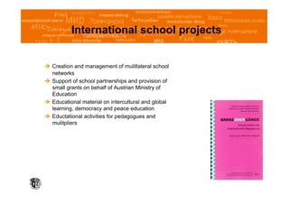 International school projects


  Creation and management of mulitlateral school
   networks
  Support of school partnerships and provision of
   small grants on behalf of Austrian Ministry of
   Education
  Educational material on intercultural and global
   learning, democracy and peace education
  Eductational activities for pedagogues and
   mulitpliers
 